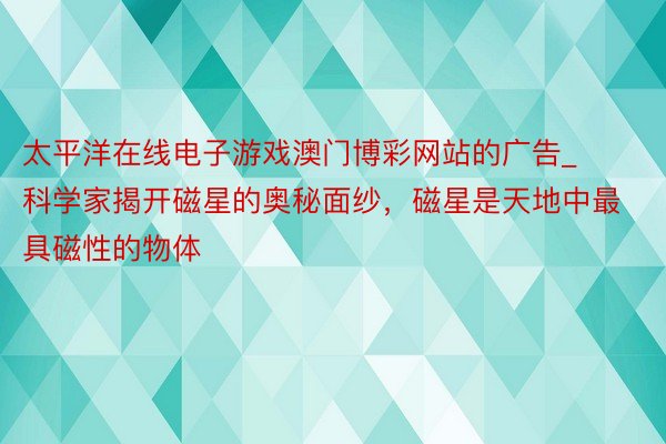 太平洋在线电子游戏澳门博彩网站的广告_科学家揭开磁星的奥秘面纱，磁星是天地中最具磁性的物体