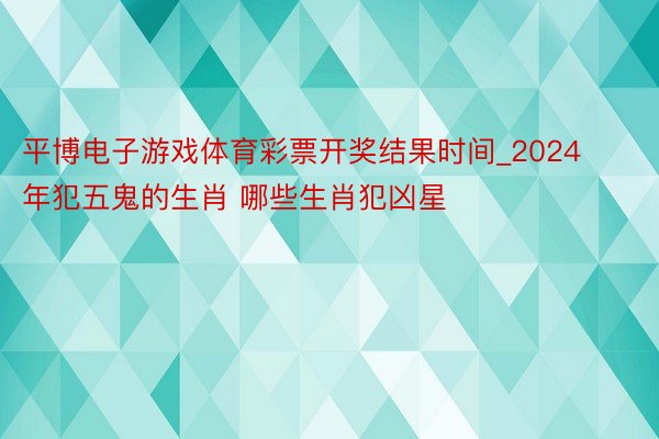 平博电子游戏体育彩票开奖结果时间_2024年犯五鬼的生肖 哪些生肖犯凶星