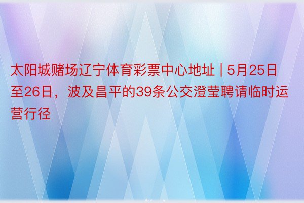 太阳城赌场辽宁体育彩票中心地址 | 5月25日至26日，波及昌平的39条公交澄莹聘请临时运营行径