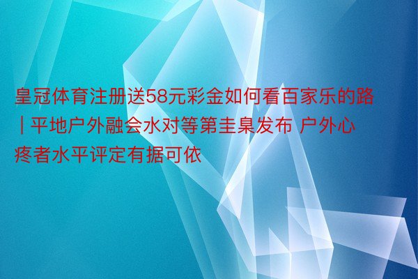 皇冠体育注册送58元彩金如何看百家乐的路 | 平地户外融会水对等第圭臬发布 户外心疼者水平评定有据可依