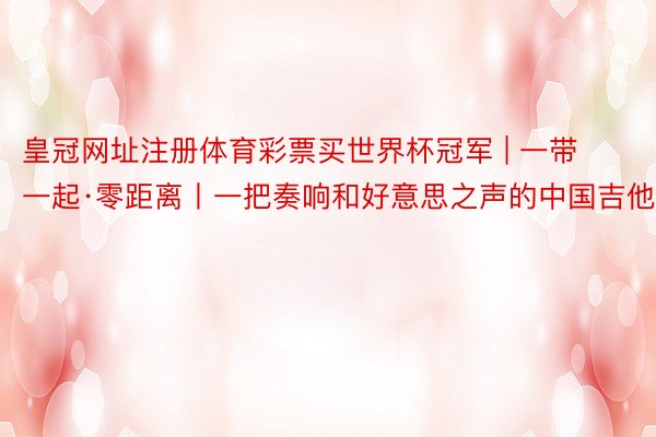 皇冠网址注册体育彩票买世界杯冠军 | 一带一起·零距离丨一把奏响和好意思之声的中国吉他