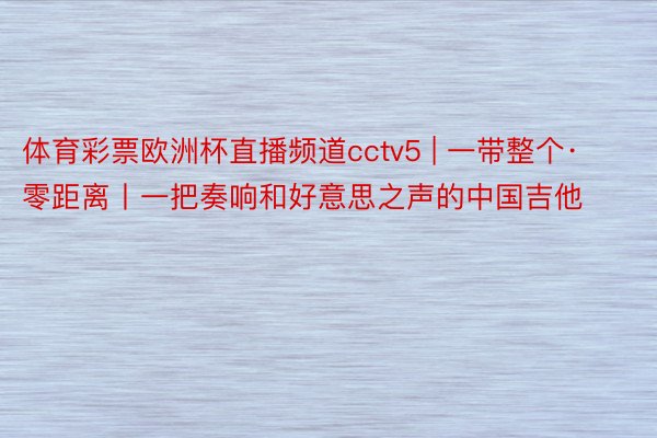 体育彩票欧洲杯直播频道cctv5 | 一带整个·零距离丨一把奏响和好意思之声的中国吉他