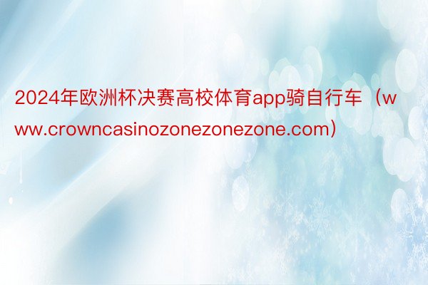 2024年欧洲杯决赛高校体育app骑自行车（www.crowncasinozonezonezone.com）