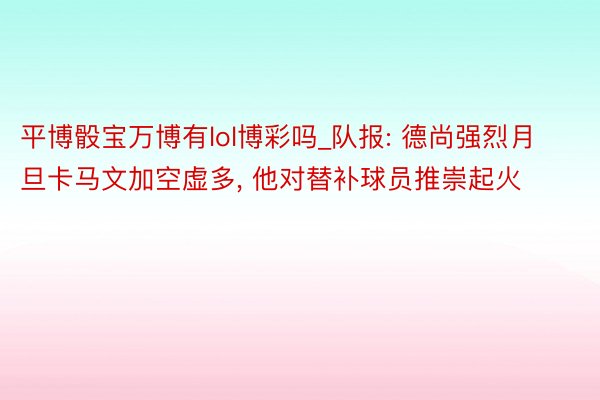 平博骰宝万博有lol博彩吗_队报: 德尚强烈月旦卡马文加空虚多, 他对替补球员推崇起火