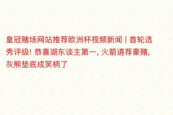 皇冠赌场网站推荐欧洲杯视频新闻 | 首轮选秀评级! 恭喜湖东谈主第一, 火箭遴荐豪赌, 灰熊垫底成笑柄了