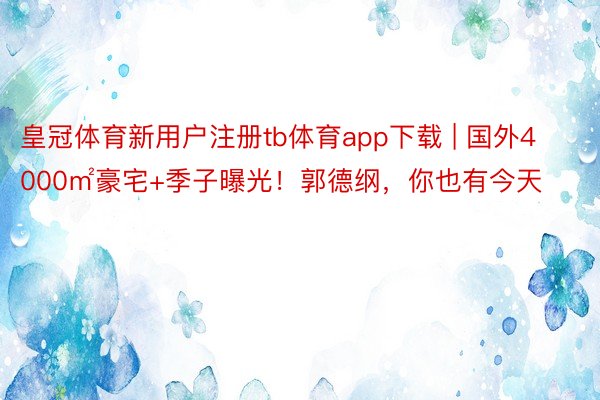 皇冠体育新用户注册tb体育app下载 | 国外4000㎡豪宅+季子曝光！郭德纲，你也有今天