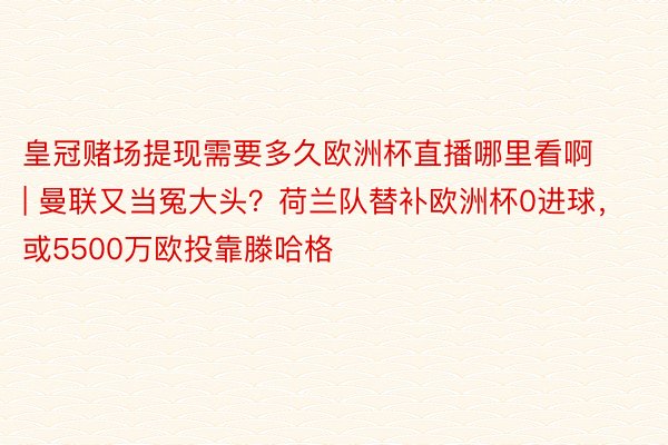 皇冠赌场提现需要多久欧洲杯直播哪里看啊 | 曼联又当冤大头？荷兰队替补欧洲杯0进球，或5500万欧投靠滕哈格