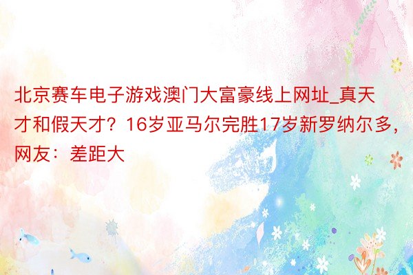 北京赛车电子游戏澳门大富豪线上网址_真天才和假天才？16岁亚马尔完胜17岁新罗纳尔多，网友：差距大