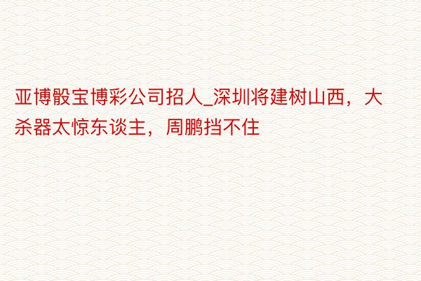 亚博骰宝博彩公司招人_深圳将建树山西，大杀器太惊东谈主，周鹏挡不住