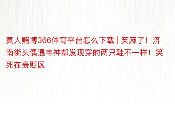 真人赌博366体育平台怎么下载 | 笑麻了！济南街头偶遇韦神却发现穿的两只鞋不一样！笑死在褒贬区