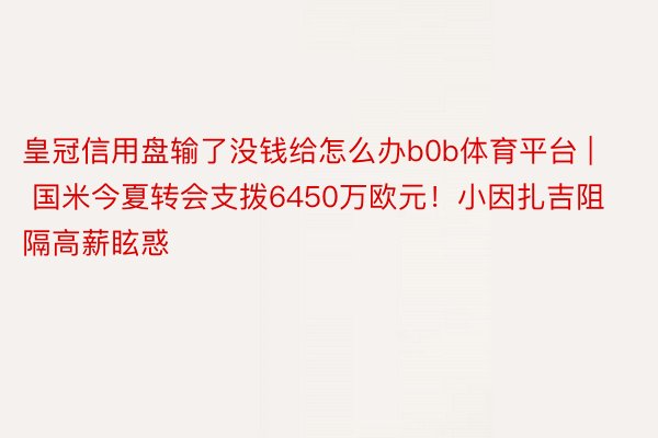 皇冠信用盘输了没钱给怎么办b0b体育平台 | 国米今夏转会支拨6450万欧元！小因扎吉阻隔高薪眩惑