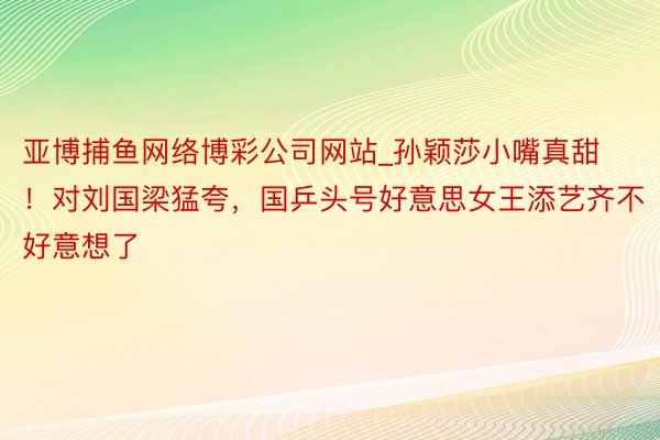 亚博捕鱼网络博彩公司网站_孙颖莎小嘴真甜！对刘国梁猛夸，国乒头号好意思女王添艺齐不好意想了