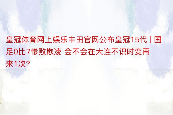 皇冠体育网上娱乐丰田官网公布皇冠15代 | 国足0比7惨败欺凌 会不会在大连不识时变再来1次?