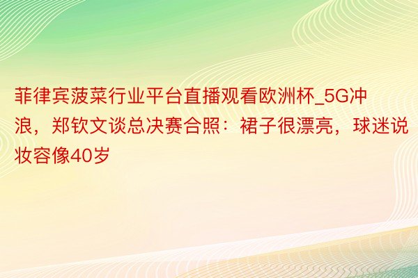 菲律宾菠菜行业平台直播观看欧洲杯_5G冲浪，郑钦文谈总决赛合照：裙子很漂亮，球迷说妆容像40岁