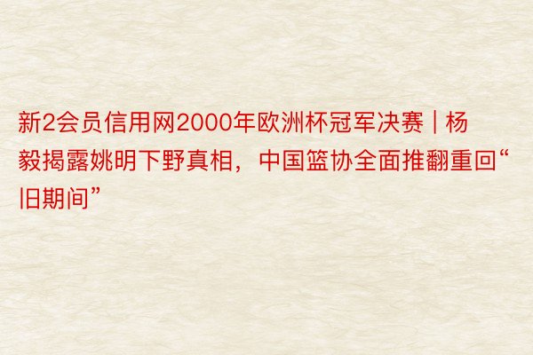 新2会员信用网2000年欧洲杯冠军决赛 | 杨毅揭露姚明下野真相，中国篮协全面推翻重回“旧期间”