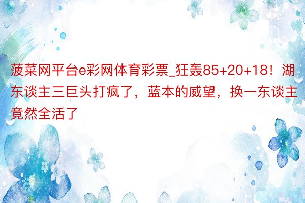 菠菜网平台e彩网体育彩票_狂轰85+20+18！湖东谈主三巨头打疯了，蓝本的威望，换一东谈主竟然全活了