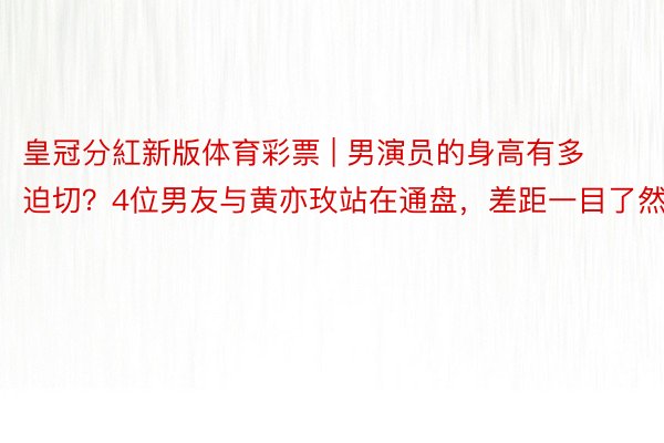 皇冠分紅新版体育彩票 | 男演员的身高有多迫切？4位男友与黄亦玫站在通盘，差距一目了然