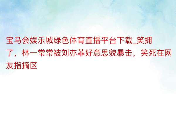 宝马会娱乐城绿色体育直播平台下载_笑拥了，林一常常被刘亦菲好意思貌暴击，笑死在网友指摘区