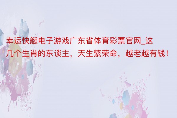 幸运快艇电子游戏广东省体育彩票官网_这几个生肖的东谈主，天生繁荣命，越老越有钱！