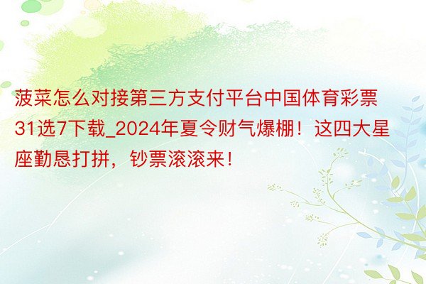 菠菜怎么对接第三方支付平台中国体育彩票31选7下载_2024年夏令财气爆棚！这四大星座勤恳打拼，钞票滚滚来！