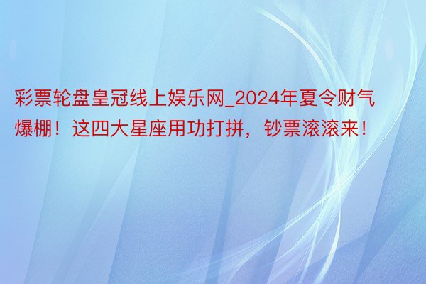 彩票轮盘皇冠线上娱乐网_2024年夏令财气爆棚！这四大星座用功打拼，钞票滚滚来！