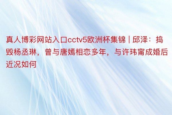 真人博彩网站入口cctv5欧洲杯集锦 | 邱泽：捣毁杨丞琳，曾与唐嫣相恋多年，与许玮甯成婚后近况如何