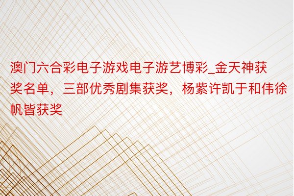 澳门六合彩电子游戏电子游艺博彩_金天神获奖名单，三部优秀剧集获奖，杨紫许凯于和伟徐帆皆获奖