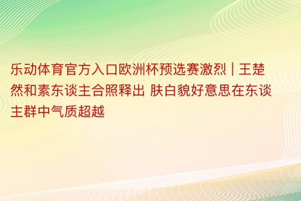 乐动体育官方入口欧洲杯预选赛激烈 | 王楚然和素东谈主合照释出 肤白貌好意思在东谈主群中气质超越