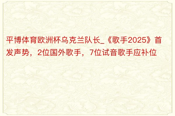 平博体育欧洲杯乌克兰队长_《歌手2025》首发声势，2位国外歌手，7位试音歌手应补位