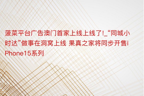 菠菜平台广告澳门首家上线上线了!_“同城小时达”做事在洞窝上线 果真之家将同步开售iPhone15系列