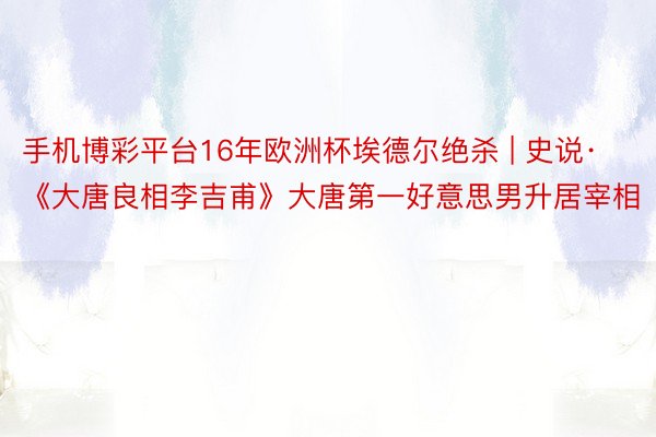 手机博彩平台16年欧洲杯埃德尔绝杀 | 史说·《大唐良相李吉甫》大唐第一好意思男升居宰相