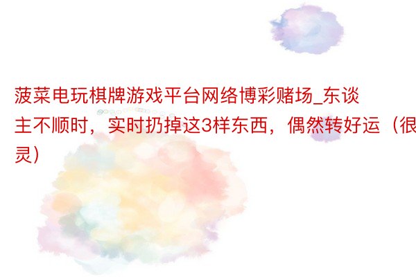 菠菜电玩棋牌游戏平台网络博彩赌场_东谈主不顺时，实时扔掉这3样东西，偶然转好运（很灵）