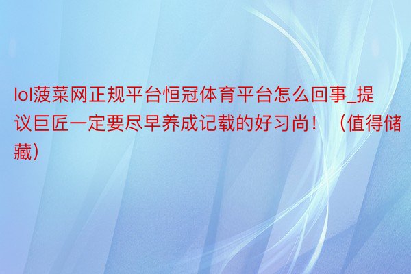 lol菠菜网正规平台恒冠体育平台怎么回事_提议巨匠一定要尽早养成记载的好习尚！（值得储藏）