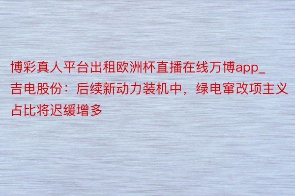 博彩真人平台出租欧洲杯直播在线万博app_吉电股份：后续新动力装机中，绿电窜改项主义占比将迟缓增多