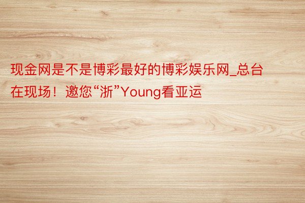 现金网是不是博彩最好的博彩娱乐网_总台在现场！邀您“浙”Young看亚运