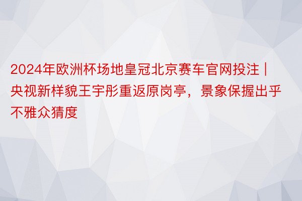 2024年欧洲杯场地皇冠北京赛车官网投注 | 央视新样貌王宇彤重返原岗亭，景象保握出乎不雅众猜度