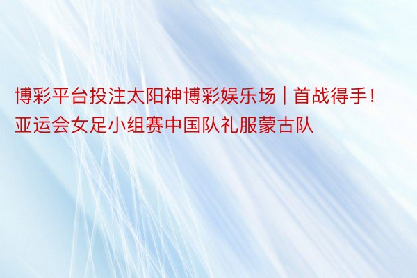 博彩平台投注太阳神博彩娱乐场 | 首战得手！亚运会女足小组赛中国队礼服蒙古队