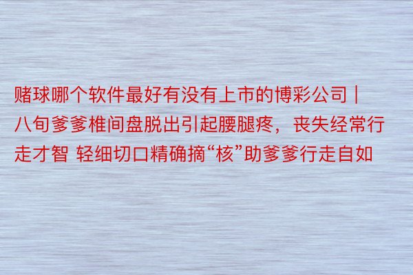 赌球哪个软件最好有没有上市的博彩公司 | 八旬爹爹椎间盘脱出引起腰腿疼，丧失经常行走才智 轻细切口精确摘“核”助爹爹行走自如